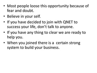 • Most people loose this opportunity because of
fear and doubt.
• Believe in your self.
• If you have decided to join with QNET to
success your life, don’t talk to anyone.
• If you have any thing to clear we are ready to
help you.
• When you joined there is a certain strong
system to build your business.
 