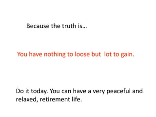 You have nothing to loose but lot to gain.
Because the truth is…
Do it today. You can have a very peaceful and
relaxed, retirement life.
 