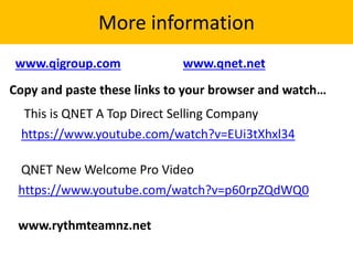 More information
Copy and paste these links to your browser and watch…
www.rythmteamnz.net
https://www.youtube.com/watch?v=p60rpZQdWQ0
www.qigroup.com www.qnet.net
This is QNET A Top Direct Selling Company
https://www.youtube.com/watch?v=EUi3tXhxl34
QNET New Welcome Pro Video
 