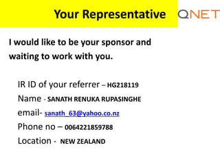 Your Representative
I would like to be your sponsor and
waiting to work with you.
IR ID of your referrer – HG218119
Name - SANATH RENUKA RUPASINGHE
email- sanath_63@yahoo.co.nz
Phone no – 0064221859788
Location - NEW ZEALAND
 