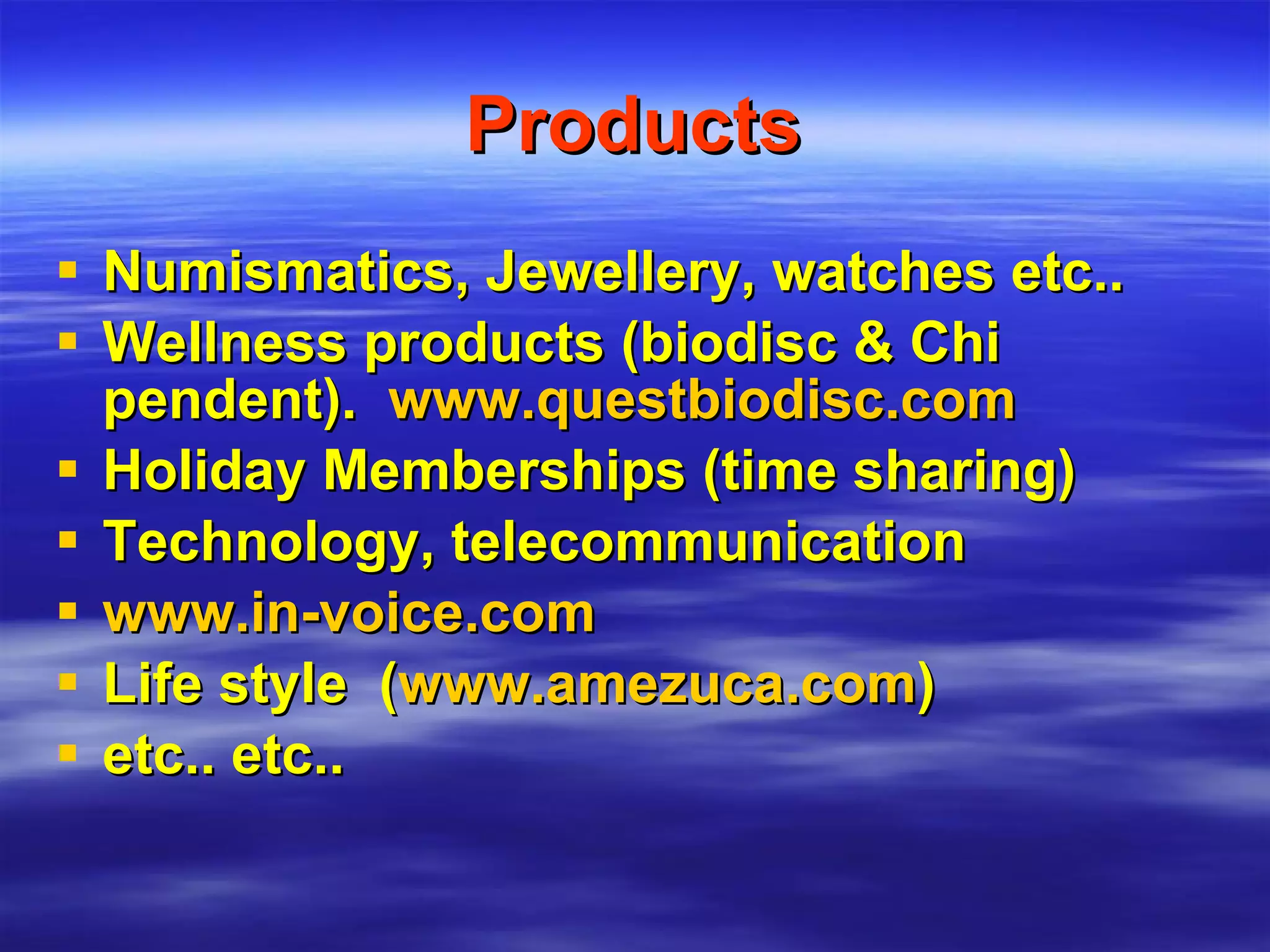 Products Numismatics, Jewellery, watches etc.. Wellness products (biodisc & Chi pendent).  www.questbiodisc.com Holiday Memberships (time sharing) Technology, telecommunication  www.in-voice.com   Life style  ( www.amezuca.com ) etc.. etc.. 