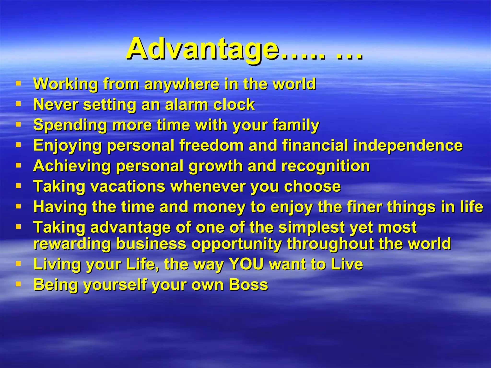 Advantage….. … Working from anywhere in the world Never setting an alarm clock Spending more time with your family Enjoying personal freedom and financial independence Achieving personal growth and recognition Taking vacations whenever you choose Having the time and money to enjoy the finer things in life Taking advantage of one of the simplest yet most rewarding business opportunity throughout the world Living your Life, the way YOU want to Live Being yourself your own Boss 