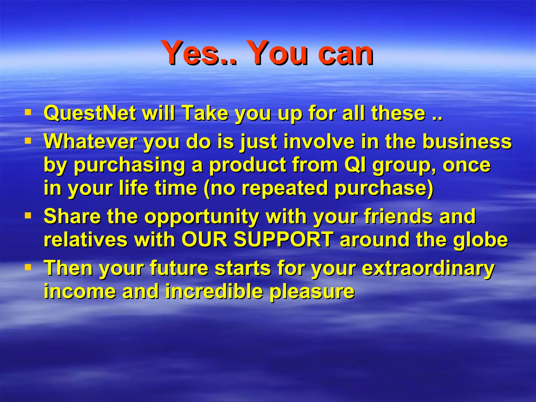 Yes.. You can QuestNet will Take you up for all these .. Whatever you do is just involve in the business by purchasing a product from QI group, once in your life time (no repeated purchase) Share the opportunity with your friends and relatives with OUR SUPPORT around the globe Then your future starts for your extraordinary income and incredible pleasure  