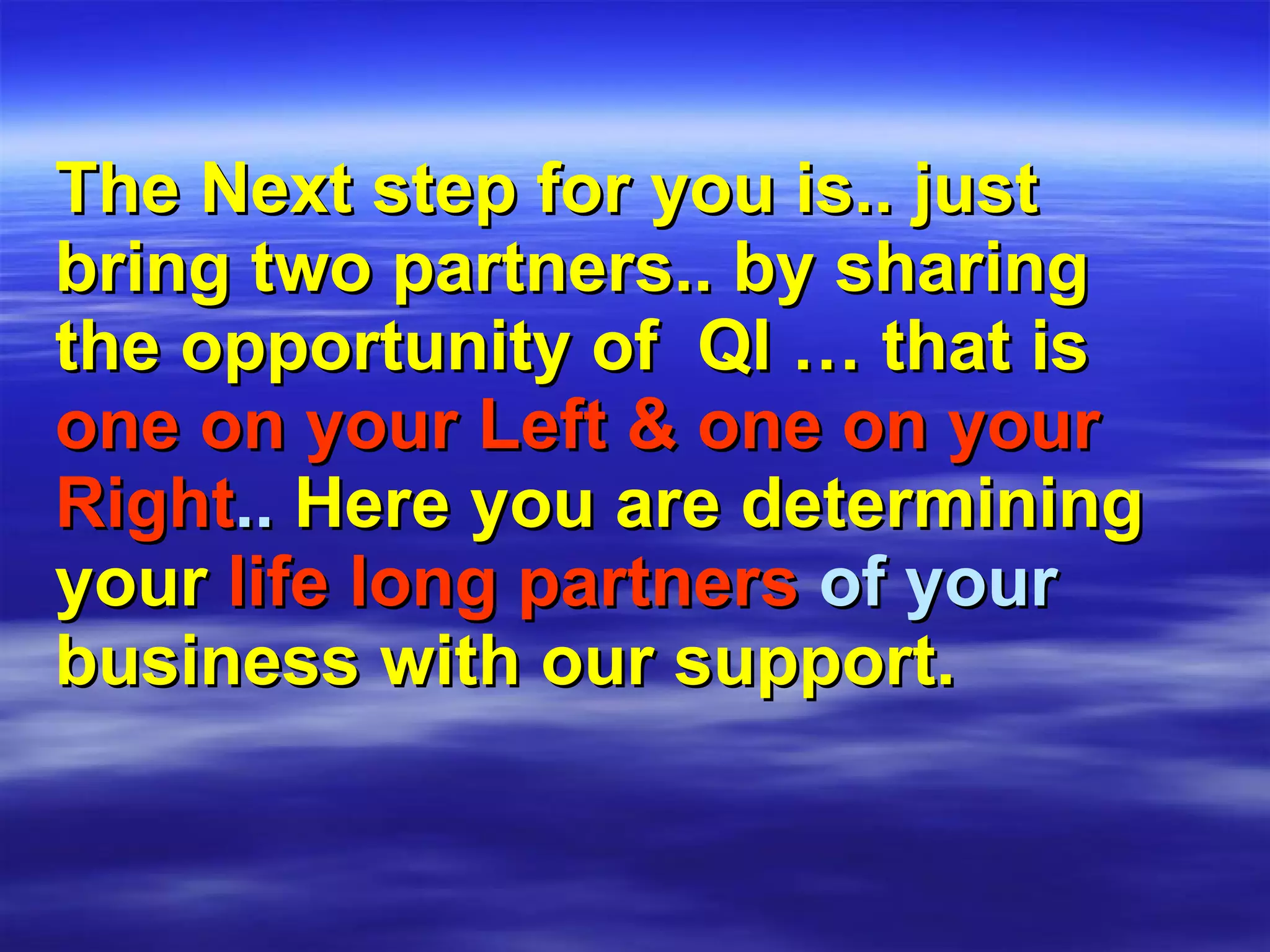 The Next step for you is.. just bring two partners.. by sharing the opportunity of  QI … that is   one on your Left & one on your   Right ..  Here you are determining   your   life long partners  of your  business with our support. 