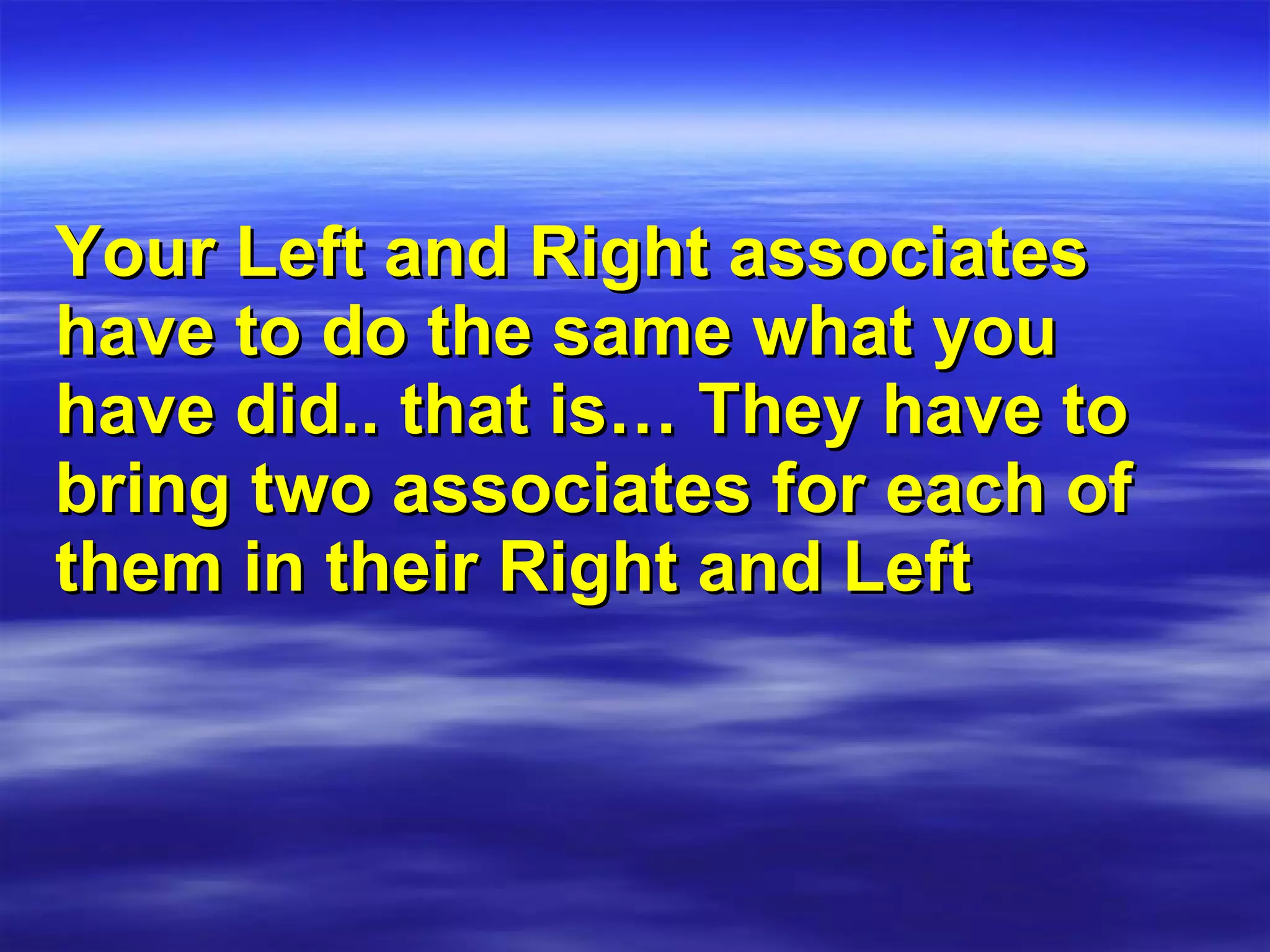 Your Left and Right associates  have to do the same what you have did.. that is… They have to bring two associates for each of them in their Right and Left 