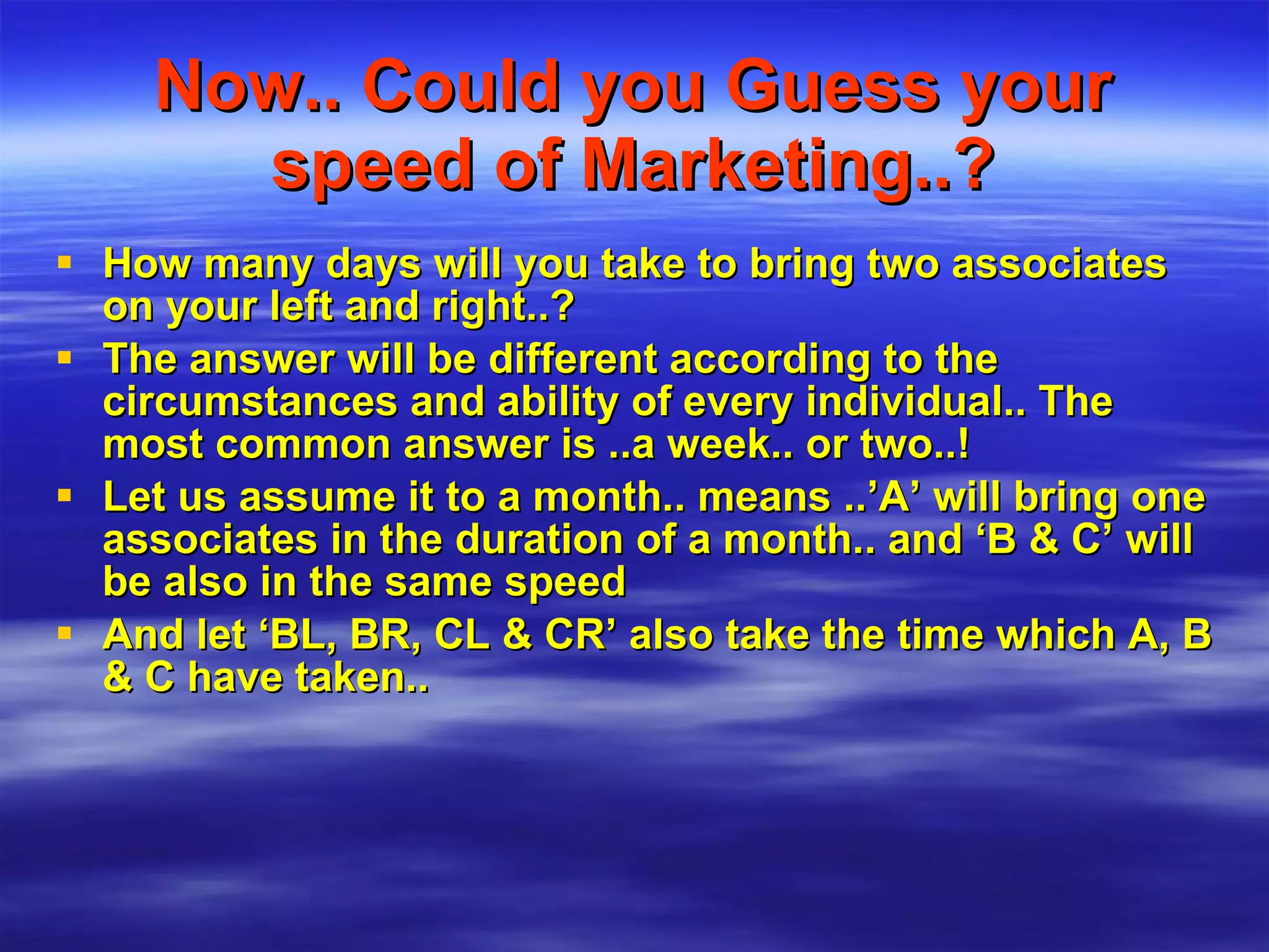 Now.. Could you Guess your speed of Marketing..? How many days will you take to bring two associates on your left and right..? The answer will be different according to the circumstances and ability of every individual.. The most common answer is ..a week.. or two..! Let us assume it to a month.. means ..’A’ will bring one associates in the duration of a month.. and ‘B & C’ will be also in the same speed And let ‘BL, BR, CL & CR’ also take the time which A, B & C have taken..   