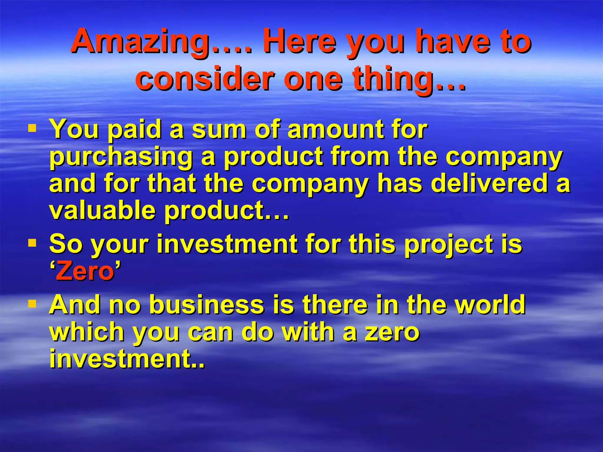 Amazing…. Here you have to consider one thing… You paid a sum of amount for purchasing a product from the company and for that the company has delivered a valuable product… So your investment for this project is ‘ Zero ’ And no business is there in the world which you can do with a zero investment.. 