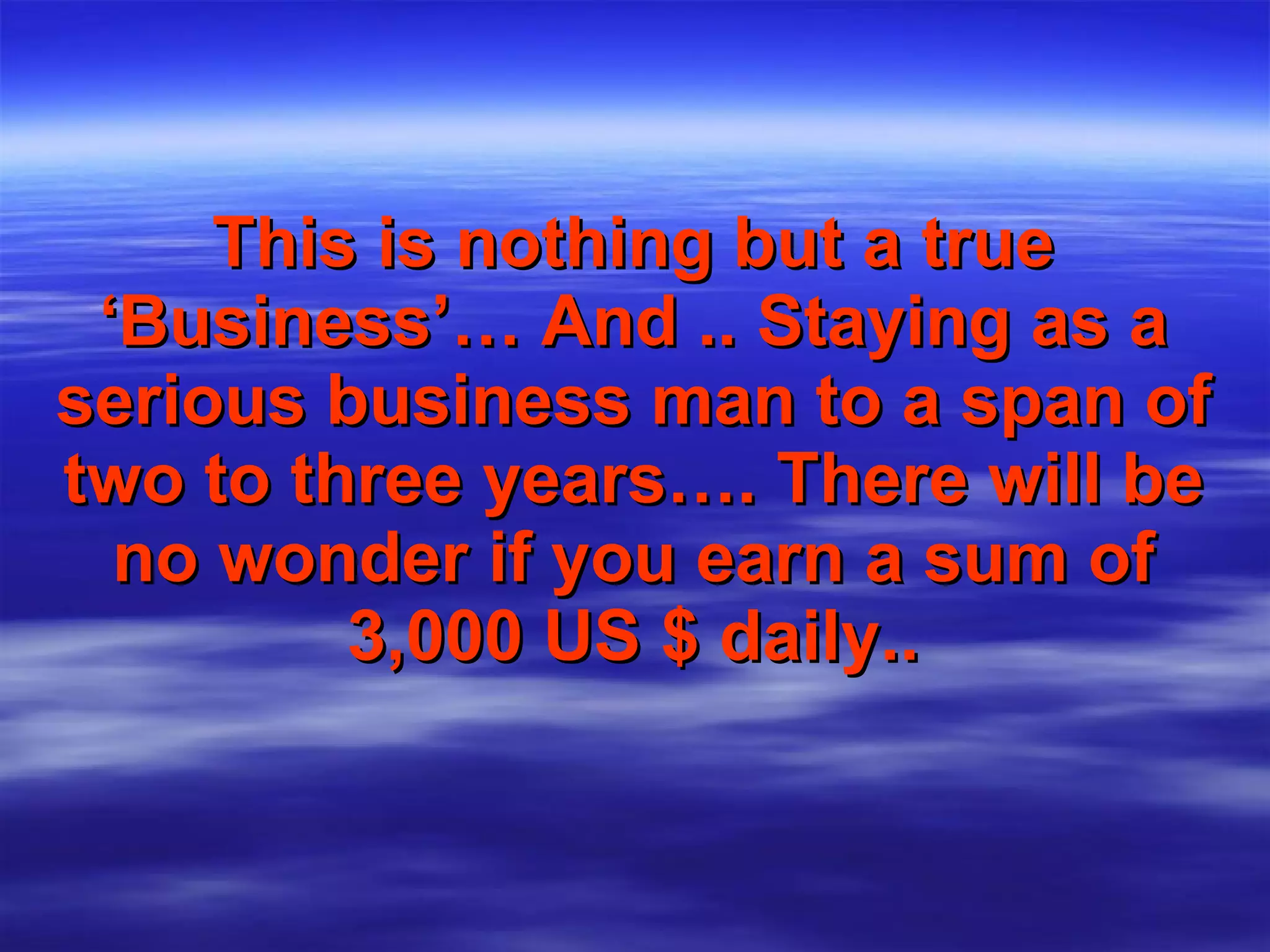 This is nothing but a true   ‘Business’…   And .. Staying as a serious business man to a span of two to three years…. There will be no wonder if you earn a sum of 3,000 US $ daily.. 