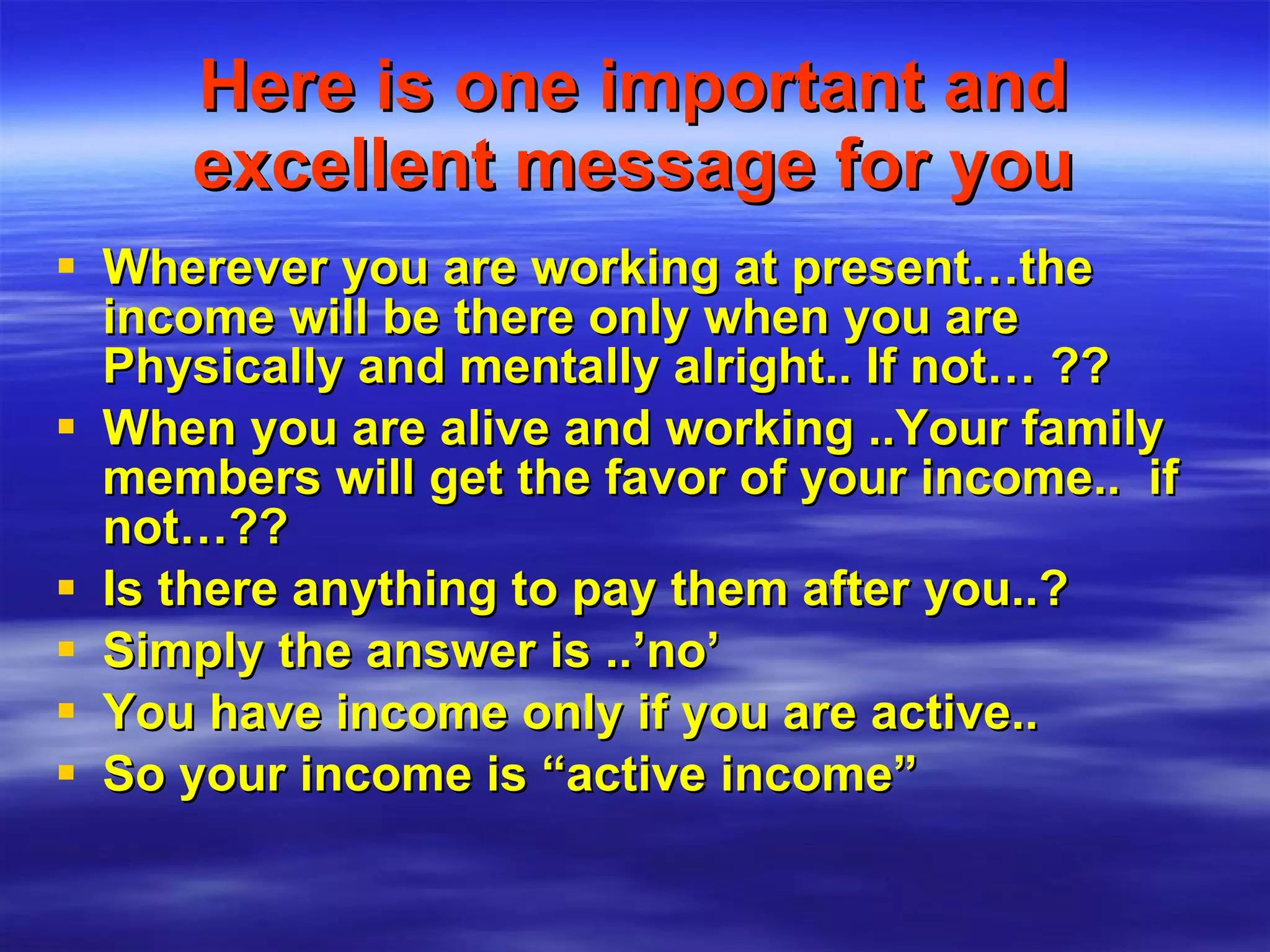 Here is one important and excellent message for you Wherever you are working at present…the income will be there only when you are Physically and mentally alright.. If not… ?? When you are alive and working ..Your family members will get the favor of your income..  if not…?? Is there anything to pay them after you..? Simply the answer is ..’no’  You have income only if you are active.. So your income is “active income” 