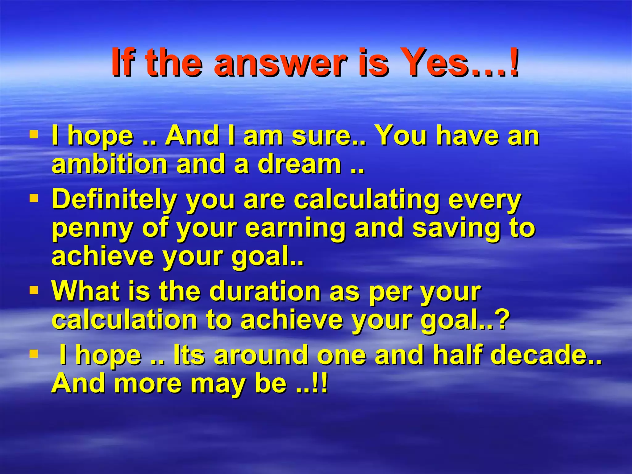 If the answer is Yes…! I hope .. And I am sure.. You have an ambition and a dream .. Definitely you are calculating every penny of your earning and saving to achieve your goal.. What is the duration as per your calculation to achieve your goal..? I hope .. Its around one and half decade.. And more may be ..!! 
