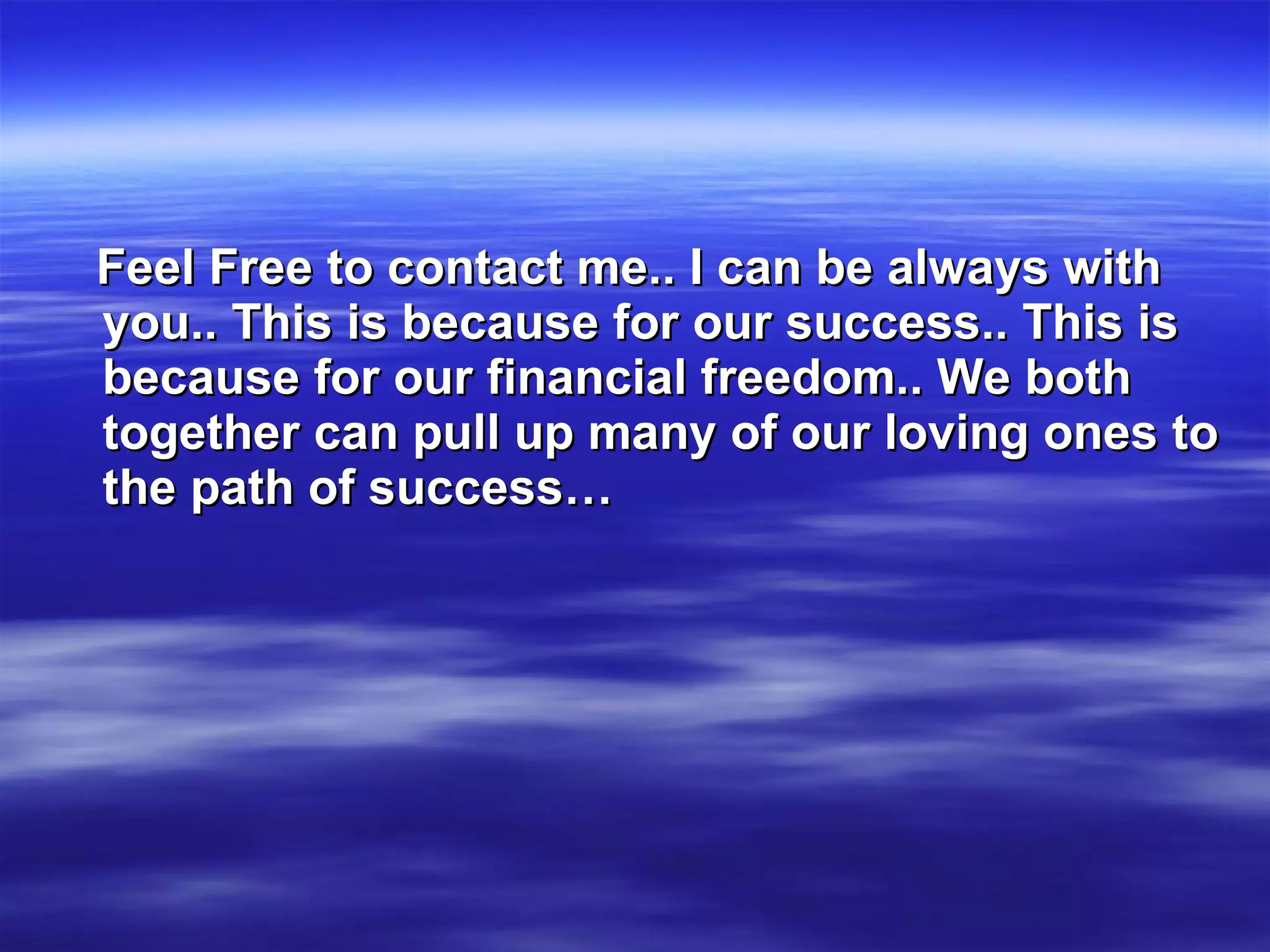 Feel Free to contact me.. I can be always with you.. This is because for our success.. This is because for our financial freedom.. We both together can pull up many of our loving ones to the path of success… 