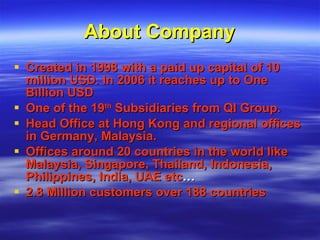 About Company Created in 1998 with a paid up capital of 10 million USD. In 2006 it reaches up to One Billion USD  One of the 19 th  Subsidiaries from QI Group.  Head Office at Hong Kong and regional offices in Germany, Malaysia. Offices around 20 countries in the world like Malaysia, Singapore, Thailand, Indonesia, Philippines, India, UAE etc … 2.8 Million customers over 188 countries 