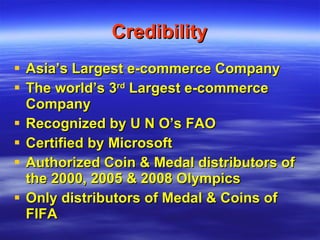 Credibility Asia’s Largest e-commerce Company The world’s 3 rd  Largest e-commerce Company Recognized by U N O’s FAO Certified by Microsoft Authorized Coin & Medal distributors of the 2000, 2005 & 2008 Olympics Only distributors of Medal & Coins of FIFA 