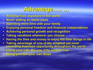 Advantage….. … Working from anywhere in the world Never setting an alarm clock Spending more time with your family Enjoying personal freedom and financial independence Achieving personal growth and recognition Taking vacations whenever you choose Having the time and money to enjoy the finer things in life Taking advantage of one of the simplest yet most rewarding business opportunity throughout the world Living your Life, the way YOU want to Live Being yourself your own Boss 