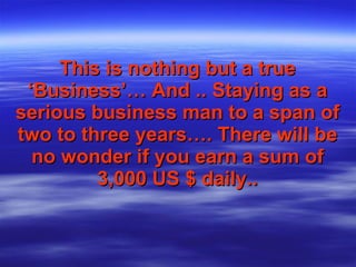 This is nothing but a true   ‘Business’…   And .. Staying as a serious business man to a span of two to three years…. There will be no wonder if you earn a sum of 3,000 US $ daily.. 