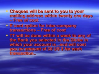 Cheques will be sent to you to your mailing address within twenty one days – Free of cost E card option for inter-company transactions – Free of cost TT will be done within a week to any of the Bank you selected in the Globe in which your account is ..and will cost you an amount of 30 US $ for each transaction.. 