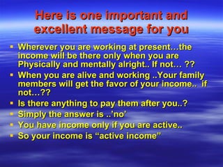 Here is one important and excellent message for you Wherever you are working at present…the income will be there only when you are Physically and mentally alright.. If not… ?? When you are alive and working ..Your family members will get the favor of your income..  if not…?? Is there anything to pay them after you..? Simply the answer is ..’no’  You have income only if you are active.. So your income is “active income” 