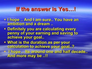 If the answer is Yes…! I hope .. And I am sure.. You have an ambition and a dream .. Definitely you are calculating every penny of your earning and saving to achieve your goal.. What is the duration as per your calculation to achieve your goal..? I hope .. Its around one and half decade.. And more may be ..!! 