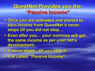 QuestNet Provides you the  “ Passive Income” Once you are activated and started to earn income from QuestNet it never stops till you did not stop… Even after you… your nominee will get the same income as per your net’s development.. It never stops ..till you stop it.. It is called “Passive Income”  