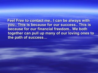 Feel Free to contact me.. I can be always with you.. This is because for our success.. This is because for our financial freedom.. We both together can pull up many of our loving ones to the path of success… 