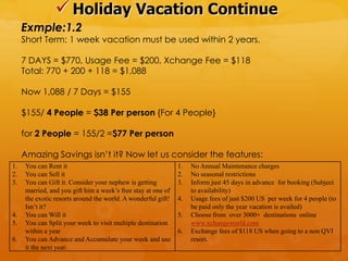  Holiday Vacation Continue
     Exmple:1.2
     Short Term: 1 week vacation must be used within 2 years.

     7 DAYS = $770, Usage Fee = $200, Xchange Fee = $118
     Total: 770 + 200 + 118 = $1,088

     Now 1,088 / 7 Days = $155

     $155/ 4 People = $38 Per person {For 4 People}

     for 2 People = 155/2 =$77 Per person

     Amazing Savings isn‟t it? Now let us consider the features:
1.   You can Rent it                                          1.   No Annual Maintenance charges
2.   You can Sell it                                          2.   No seasonal restrictions
3.   You can Gift it. Consider your nephew is getting         3.   Inform just 45 days in advance for booking (Subject
     married, and you gift him a week’s free stay at one of        to availability)
     the exotic resorts around the world. A wonderful gift!   4.   Usage fees of just $200 US per week for 4 people (to
     Isn’t it?                                                     be paid only the year vacation is availed)
4.   You can Will it                                          5.   Choose from over 3000+ destinations online
5.   You can Split your week to visit multiple destination         www.xchangeworld.com
     within a year                                            6.   Exchange fees of $118 US when going to a non QVI
6.   You can Advance and Accumulate your week and use              resort.
     it the next year.
 