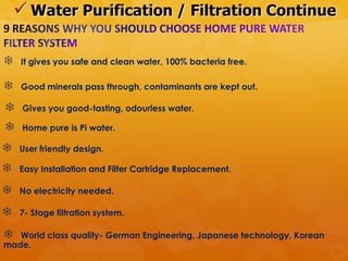  Water Purification / Filtration Continue

   It gives you safe and clean water, 100% bacteria free.

   Good minerals pass through, contaminants are kept out.

    Gives you good-tasting, odourless water.

    Home pure is Pi water.

   User friendly design.

   Easy Installation and Filter Cartridge Replacement.

   No electricity needed.

   7- Stage filtration system.

  World class quality- German Engineering, Japanese technology, Korean
made.
 