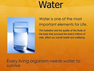 Water
               Water is one of the most
               important elements for Life.
               The hydration and the quality of the fluids of
               the body that surround the body’s trillions of
               cells, affect our overall health and wellbeing.




Every living organism needs water to
survive
                                                                 17
 