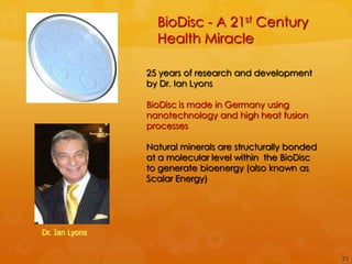 BioDisc - A 21st Century
                  Health Miracle

                25 years of research and development
                by Dr. Ian Lyons

                BioDisc is made in Germany using
                nanotechnology and high heat fusion
                processes

                Natural minerals are structurally bonded
                at a molecular level within the BioDisc
                to generate bioenergy (also known as
                Scalar Energy)




Dr. Ian Lyons


                                                           23
 