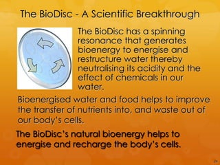 The BioDisc - A Scientific Breakthrough
                The BioDisc has a spinning
                resonance that generates
                bioenergy to energise and
                restructure water thereby
                neutralising its acidity and the
                effect of chemicals in our
                water.
Bioenergised water and food helps to improve
the transfer of nutrients into, and waste out of
our body‟s cells.
The BioDisc‟s natural bioenergy helps to
energise and recharge the body‟s cells.
                                                   24
 