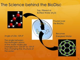 The Science behind the BioDisc
                                  Tap, Filtered or
                                  Bottled Water (H2O)



                                                  Poured over
                                                  the BioDisc




                                                    Becomes
 Angle of Life: 109.5º                              Energised Water

 The angle between
 the Hydrogen atoms
 of the water molecules
 changes from 104.45º to 109.5º
 thus changing the structure of
 the water.


                                                                      26
 