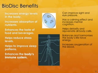 BioDisc Benefits
 Increases energy levels   Can improve sight and
                           eye pressure.
 in the body.
                           Has a calming effect and
 Increases absorption of   increases mental
 nutrients.                cognition.
                           Helps detoxify and
 Enhances the taste of     rejuvenate all body cells.
 food and beverages.
                           Balances and harmonises
 Helps reduce stress       the body‟s life force
 levels.                   energy.
                           Increases oxygenation of
 Helps to improve sleep    the blood.
 patterns.
 Enhances the body’s
 immune system.



                                                        27
 
