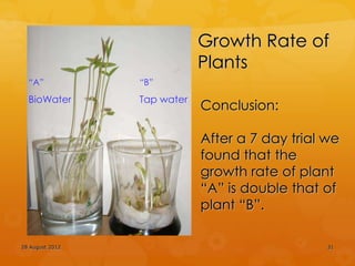 Growth Rate of
                             Plants
  “A”            “B”
  BioWater       Tap water
                             Conclusion:

                             After a 7 day trial we
                             found that the
                             growth rate of plant
                             “A” is double that of
                             plant “B”.

28 August 2012                                   31
 