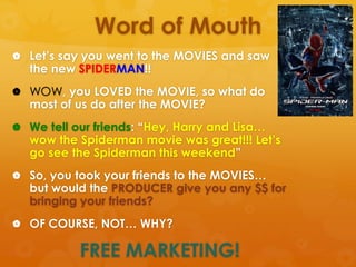 Word of Mouth
 Let’s say you went to the MOVIES and saw
   the new SPIDERMAN!!
 WOW, you LOVED the MOVIE, so what do
   most of us do after the MOVIE?
 We tell our friends: “Hey, Harry and Lisa…
   wow the Spiderman movie was great!!! Let’s
   go see the Spiderman this weekend”
 So, you took your friends to the MOVIES…
   but would the PRODUCER give you any $$ for
   bringing your friends?
 OF COURSE, NOT… WHY?

           FREE MARKETING!
 