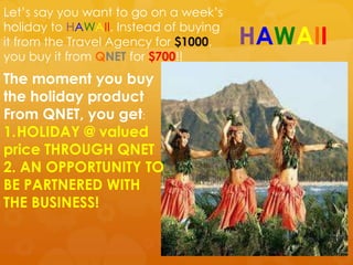 Let‟s say you want to go on a week‟s
holiday to HAWAII. Instead of buying
it from the Travel Agency for $1000,   HAWAII
you buy it from QNET for $700!!
The moment you buy
the holiday product
From QNET, you get:
1.HOLIDAY @ valued
price THROUGH QNET
2. AN OPPORTUNITY TO
BE PARTNERED WITH
THE BUSINESS!
 
