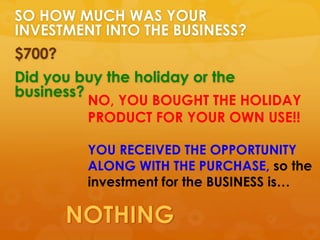 SO HOW MUCH WAS YOUR
INVESTMENT INTO THE BUSINESS?
$700?
Did you buy the holiday or the
business?
         NO, YOU BOUGHT THE HOLIDAY
         PRODUCT FOR YOUR OWN USE!!

         YOU RECEIVED THE OPPORTUNITY
         ALONG WITH THE PURCHASE, so the
         investment for the BUSINESS is…
 