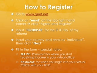 How to Register
 Go to www.qnet.net

 Click on “enrol” on the top right hand
   corner  click “Agree and Register”
 Input “HG280548” for the IR ID No. of my
   referrer
 Input your country and enrol as “individual”,
   then click “Next”
 Fill in the form – special notes:
    QA Pin: Password for when you start
      receiving income in your virtual office
    Password: for when you login into your Virtual
      Office with your IR ID
 