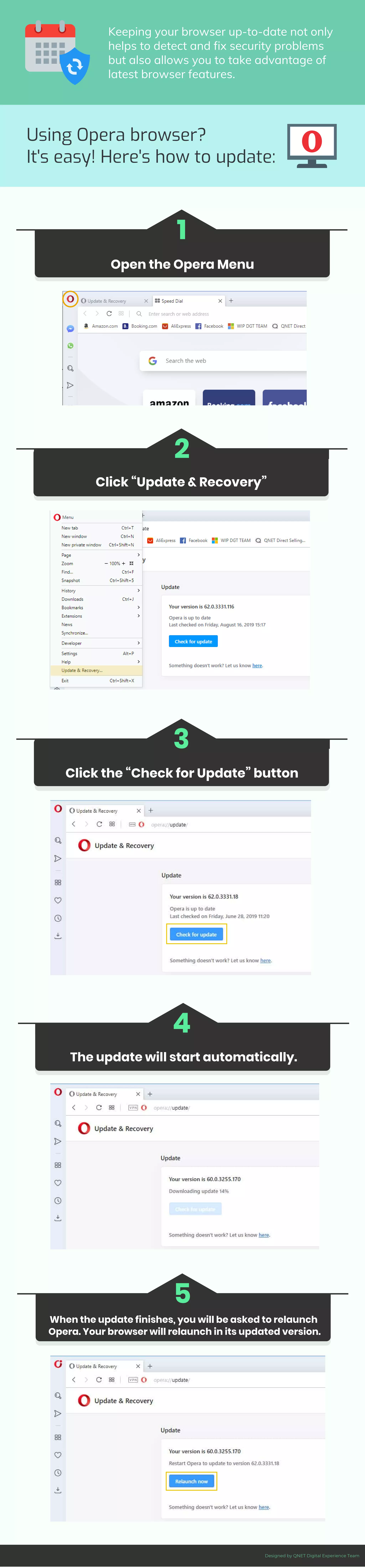 Open the Opera Menu
1
Click “Update & Recovery”
2
Click the “Check for Update” button
3
The update will start automatically.
4
When the update finishes, you will be asked to relaunch
Opera. Your browser will relaunch in its updated version.
5
Once you have decided on the topic of your
infographic, you can start compiling the data.
Using Opera browser?
It's easy! Here's how to update:
Keeping your browser up-to-date not only
helps to detect and fix security problems
but also allows you to take advantage of
latest browser features.
Designed by QNET Digital Experience Team