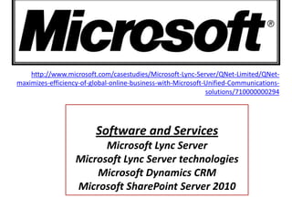 http://www.microsoft.com/casestudies/Microsoft-Lync-Server/QNet-Limited/QNet-
maximizes-efficiency-of-global-online-business-with-Microsoft-Unified-Communications-
                                                              solutions/710000000294




                         Software and Services
                         Microsoft Lync Server
                   Microsoft Lync Server technologies
                       Microsoft Dynamics CRM
                   Microsoft SharePoint Server 2010
 