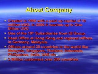 About Company Created in 1998 with a paid up capital of 10 million USD. In 2006 it reaches up to One Billion USD  One of the 19 th  Subsidiaries from QI Group.  Head Office at Hong Kong and regional offices in Germany, Malaysia. Offices around 20 countries in the world like Malaysia, Singapore, Thailand, Indonesia, Philippines, India, UAE etc … 3 Million customers over 200 countries 