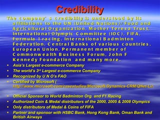 Credibility The company’s credibility is understood by its affiliations to the UN (United Nations)/ Food and Agricultural Organization, Mother Teresa Trust, International Olympic Committee (IOC), FIFA, Formula 1 racing, International Badminton Federation, Central Banks of various countries, European Union, Permanent member of Commonwealth Business Forum, John F Kennedy Foundation  and many more. Asia’s Largest e-commerce Company The world’s 3 rd  Largest e-commerce Company Recognized by U N O’s FAO Certified by Microsoft ( http://www.microsoft.com/casestudies/Microsoft-Dynamics-CRM/QNet-Limited/QNet-Enables-Growth-by-Building-Cohesive-Global-Customer-Service-Capabilities-with-Microsoft-Dynamics-CRM/4000008787   Official Sponsor to World Badminton Org. and F1 Racing Authorized Coin & Medal distributors of the 2000, 2005 & 2008 Olympics Only distributors of Medal & Coins of FIFA Partner and sponsor with HSBC Bank, Hong Kong Bank, Oman Bank and British Airways Sponsored Brazil team in 2006 prior to Fifa World Cup 