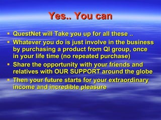 Yes.. You can QuestNet will Take you up for all these .. Whatever you do is just involve in the business by purchasing a product from QI group, once in your life time (no repeated purchase) Share the opportunity with your friends and relatives with OUR SUPPORT around the globe Then your future starts for your extraordinary income and incredible pleasure  