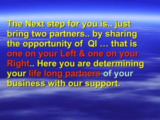 The Next step for you is.. just bring two partners.. by sharing the opportunity of  QI … that is   one on your Left & one on your   Right ..  Here you are determining   your   life long partners  of your  business with our support. 