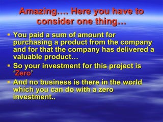 Amazing…. Here you have to consider one thing… You paid a sum of amount for purchasing a product from the company and for that the company has delivered a valuable product… So your investment for this project is ‘ Zero ’ And no business is there in the world which you can do with a zero investment.. 