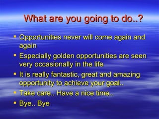 What are you going to do..? Opportunities never will come again and again Especially golden opportunities are seen very occasionally in the life It is really fantastic, great and amazing opportunity to achieve your goal.. Take care.. Have a nice time.. Bye.. Bye 