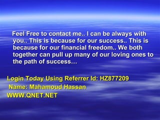 Feel Free to contact me.. I can be always with you.. This is because for our success.. This is because for our financial freedom.. We both together can pull up many of our loving ones to the path of success… Login Today Using Referrer Id: HZ877209 Name: Mahamoud Hassan WWW.QNET.NET 