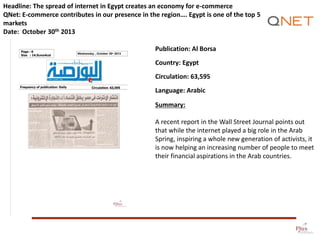 Headline: The spread of internet in Egypt creates an economy for e-commerce
QNet: E-commerce contributes in our presence in the region…. Egypt is one of the top 5
markets
Date: October 30th 2013
Publication: Al Borsa
Country: Egypt

Circulation: 63,595
Language: Arabic
Summary:
A recent report in the Wall Street Journal points out
that while the internet played a big role in the Arab
Spring, inspiring a whole new generation of activists, it
is now helping an increasing number of people to meet
their financial aspirations in the Arab countries.

 