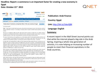 Headline: Report: e-commerce is an important factor for creating a new economy in
Egypt
Date: October 21st 2013

Publication: Arab Finance
Country: Egypt

Link: http://bit.ly/1dezQBX
Language: English
Summary:
A recent report in the Wall Street Journal points out
that while the internet played a big role in the Arab
Spring, inspiring a whole new generation of
activists, it is now helping an increasing number of
people to meet their financial aspirations in the
Arab countries.

 