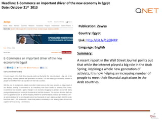 Headline: E-Commerce an important driver of the new economy in Egypt
Date: October 21st 2013

Publication: Zawya
Country: Egypt

Link: http://bit.ly/1gE84RP
Language: English
Summary:
A recent report in the Wall Street Journal points out
that while the internet played a big role in the Arab
Spring, inspiring a whole new generation of
activists, it is now helping an increasing number of
people to meet their financial aspirations in the
Arab countries.

 
