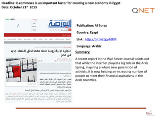 Headline: E-commerce is an important factor for creating a new economy in Egypt
Date: October 21st 2013

Publication: Al Borsa
Country: Egypt

Link: http://bit.ly/1gy4dFM
Language: Arabic
Summary:
A recent report in the Wall Street Journal points out
that while the internet played a big role in the Arab
Spring, inspiring a whole new generation of
activists, it is now helping an increasing number of
people to meet their financial aspirations in the
Arab countries.

 