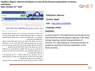 Headline: Report: Internet contributes to meet all the financial expectations of various
individuals
Date: October 21st 2013

Publication: Masress
Country: Egypt

Link: http://bit.ly/1h4SWdO
Language: Arabic
Summary:
A recent report in the Wall Street Journal points out
that while the internet played a big role in the Arab
Spring, inspiring a whole new generation of
activists, it is now helping an increasing number of
people to meet their financial aspirations in the
Arab countries.

 